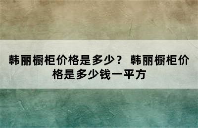 韩丽橱柜价格是多少？ 韩丽橱柜价格是多少钱一平方